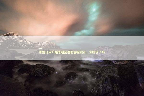 那些让用户越来越反感的客服设计，你踩坑了吗